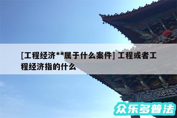 及工程经济**属于什么案件 工程或者工程经济指的什么