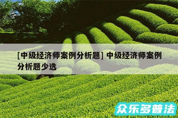 及中级经济师案例分析题 中级经济师案例分析题少选