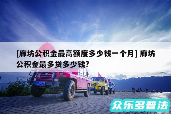 及廊坊公积金最高额度多少钱一个月 廊坊公积金最多贷多少钱?