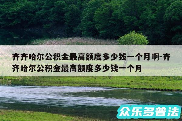 齐齐哈尔公积金最高额度多少钱一个月啊-齐齐哈尔公积金最高额度多少钱一个月