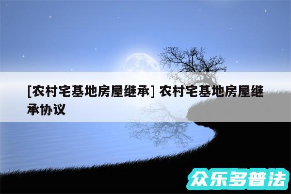 及农村宅基地房屋继承 农村宅基地房屋继承协议