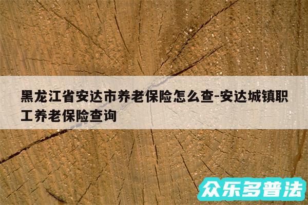 黑龙江省安达市养老保险怎么查-安达城镇职工养老保险查询