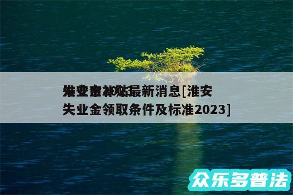 淮安市2024
失业金补贴最新消息及淮安失业金领取条件及标准2024