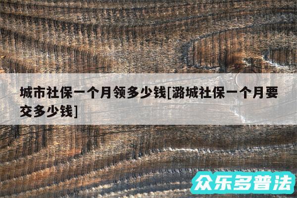 城市社保一个月领多少钱及潞城社保一个月要交多少钱