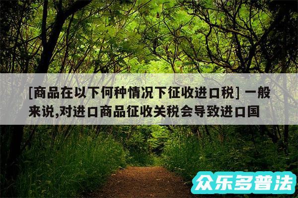 及商品在以下何种情况下征收进口税 一般来说,对进口商品征收关税会导致进口国