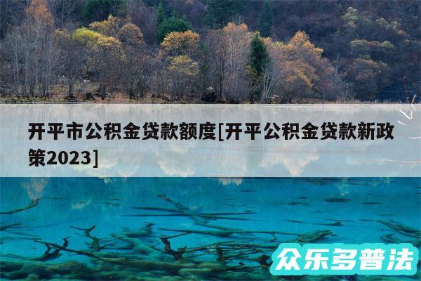 开平市公积金贷款额度及开平公积金贷款新政策2024