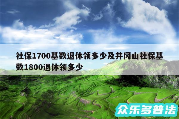 社保1700基数退休领多少及井冈山社保基数1800退休领多少