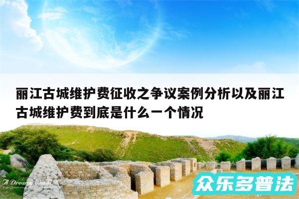 丽江古城维护费征收之争议案例分析以及丽江古城维护费到底是什么一个情况