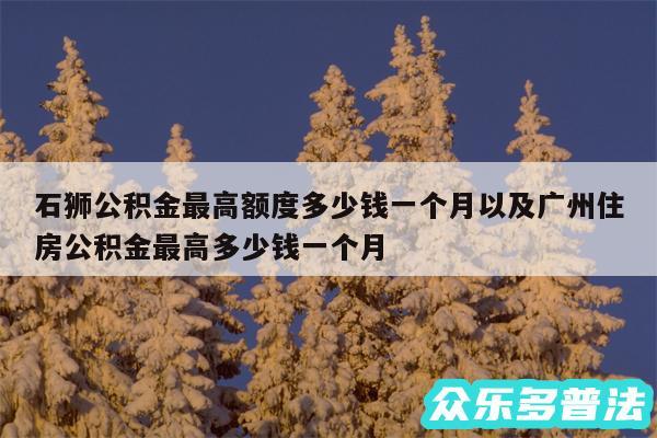 石狮公积金最高额度多少钱一个月以及广州住房公积金最高多少钱一个月