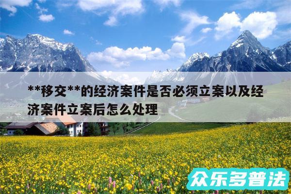 **移交**的经济案件是否必须立案以及经济案件立案后怎么处理