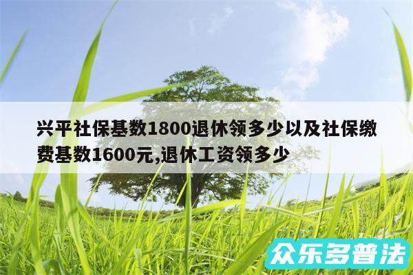 兴平社保基数1800退休领多少以及社保缴费基数1600元,退休工资领多少