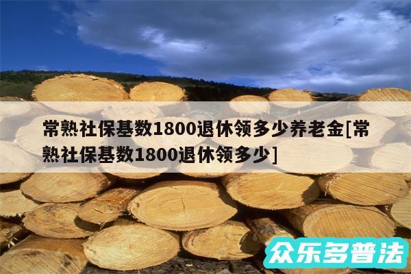 常熟社保基数1800退休领多少养老金及常熟社保基数1800退休领多少