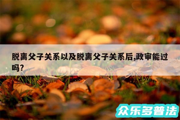 脱离父子关系以及脱离父子关系后,政审能过吗?