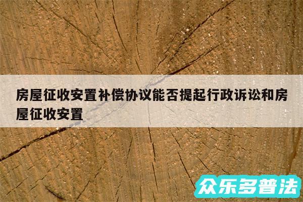 房屋征收安置补偿协议能否提起行政诉讼和房屋征收安置