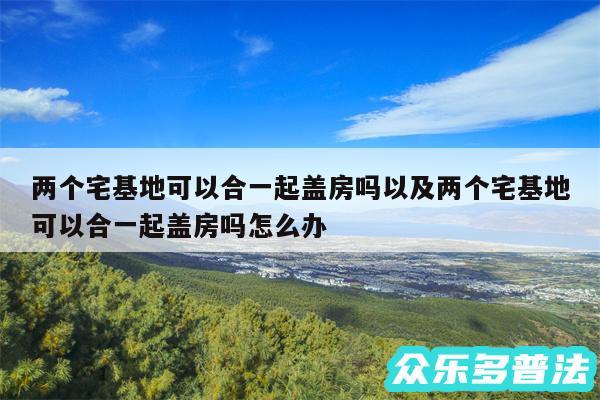 两个宅基地可以合一起盖房吗以及两个宅基地可以合一起盖房吗怎么办