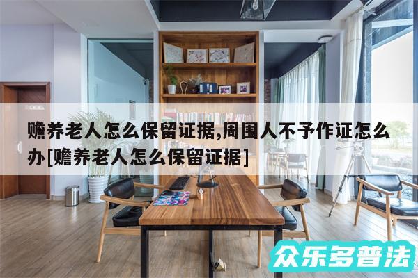 赡养老人怎么保留证据,周围人不予作证怎么办及赡养老人怎么保留证据