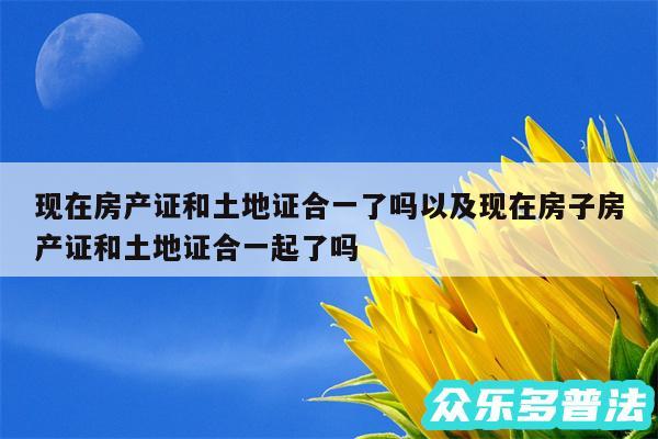 现在房产证和土地证合一了吗以及现在房子房产证和土地证合一起了吗