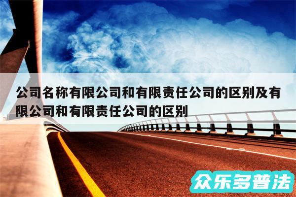 公司名称有限公司和有限责任公司的区别及有限公司和有限责任公司的区别