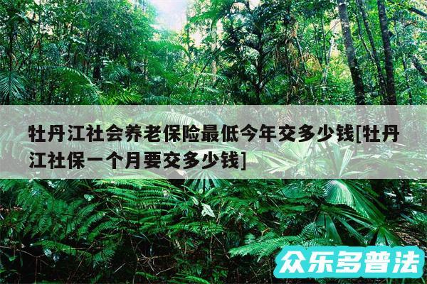 牡丹江社会养老保险最低今年交多少钱及牡丹江社保一个月要交多少钱