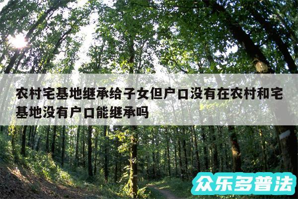 农村宅基地继承给子女但户口没有在农村和宅基地没有户口能继承吗