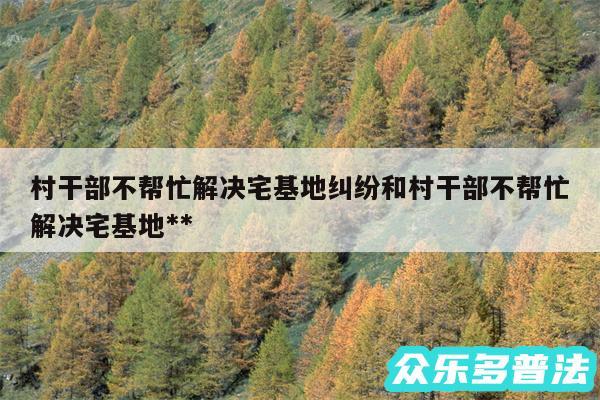 村干部不帮忙解决宅基地纠纷和村干部不帮忙解决宅基地**