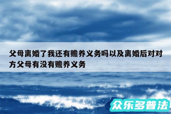 父母离婚了我还有赡养义务吗以及离婚后对对方父母有没有赡养义务