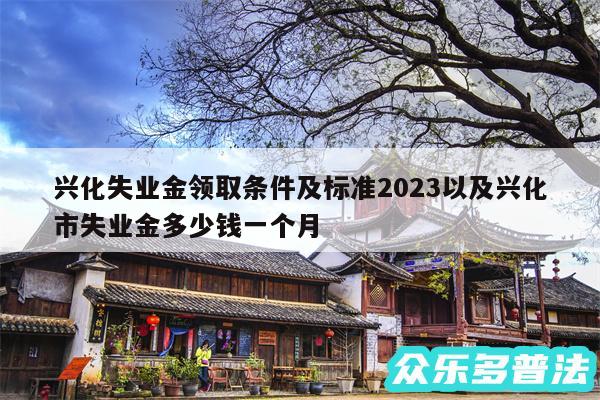 兴化失业金领取条件及标准2024以及兴化市失业金多少钱一个月