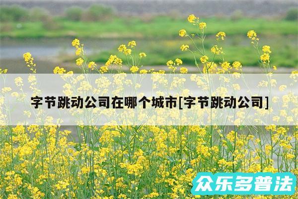 字节跳动公司在哪个城市及字节跳动公司