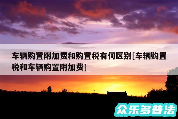 车辆购置附加费和购置税有何区别及车辆购置税和车辆购置附加费