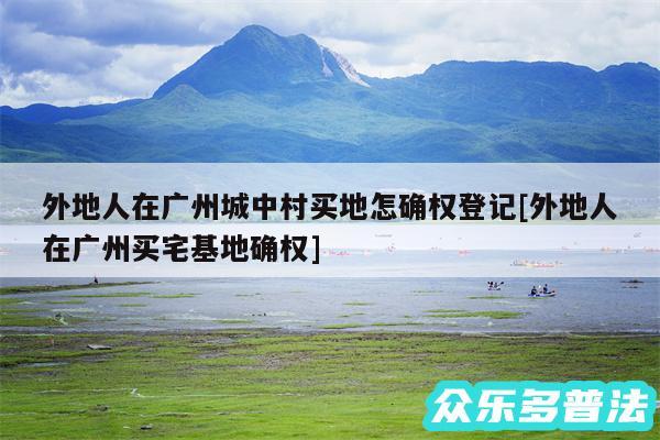 外地人在广州城中村买地怎确权登记及外地人在广州买宅基地确权