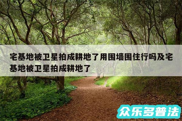 宅基地被卫星拍成耕地了用围墙围住行吗及宅基地被卫星拍成耕地了