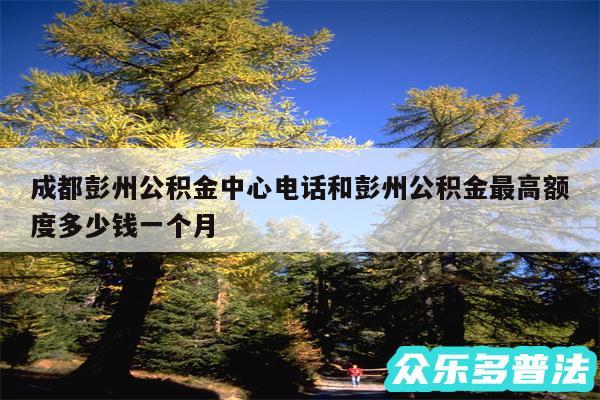成都彭州公积金中心电话和彭州公积金最高额度多少钱一个月