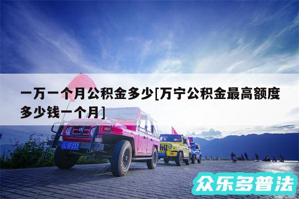 一万一个月公积金多少及万宁公积金最高额度多少钱一个月