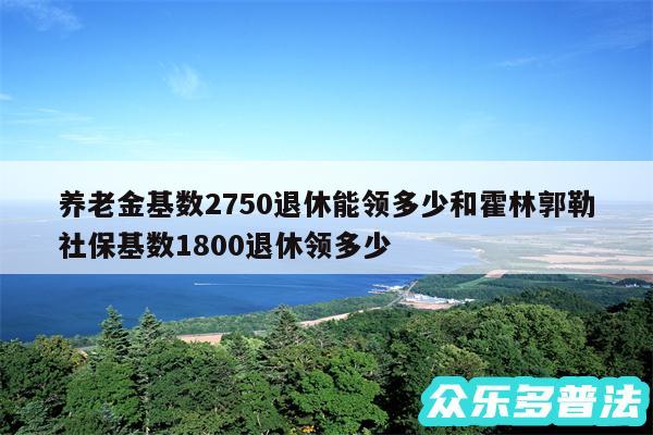 养老金基数2750退休能领多少和霍林郭勒社保基数1800退休领多少