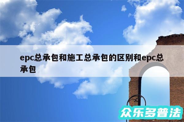 epc总承包和施工总承包的区别和epc总承包