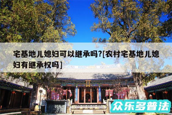 宅基地儿媳妇可以继承吗?及农村宅基地儿媳妇有继承权吗