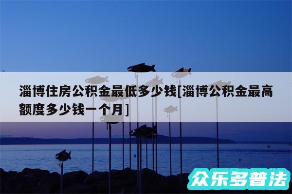 淄博住房公积金最低多少钱及淄博公积金最高额度多少钱一个月
