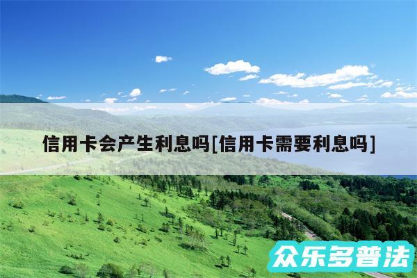 信用卡会产生利息吗及信用卡需要利息吗