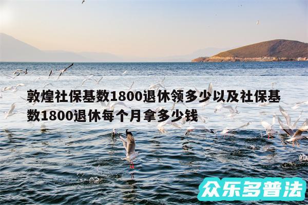 敦煌社保基数1800退休领多少以及社保基数1800退休每个月拿多少钱