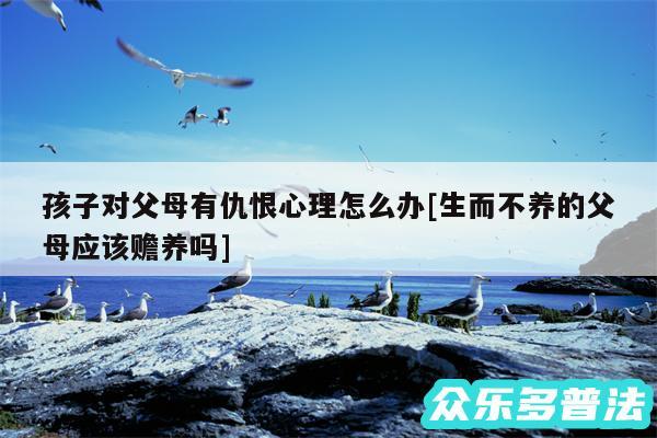 孩子对父母有仇恨心理怎么办及生而不养的父母应该赡养吗