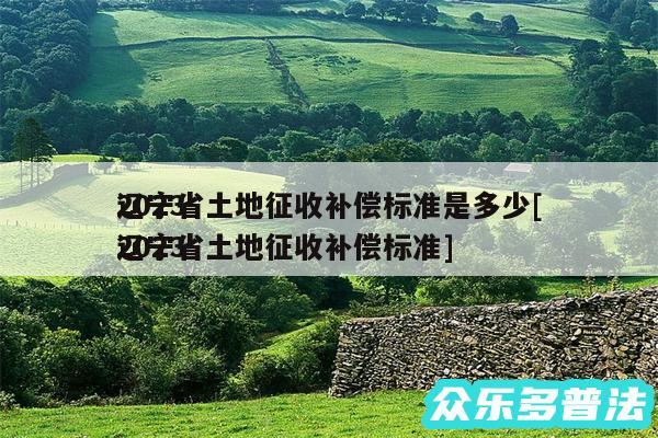 2024
辽宁省土地征收补偿标准是多少及2024
辽宁省土地征收补偿标准