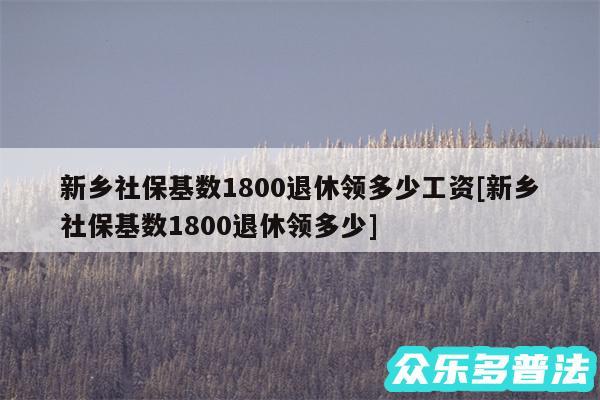 新乡社保基数1800退休领多少工资及新乡社保基数1800退休领多少