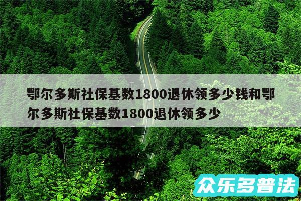 鄂尔多斯社保基数1800退休领多少钱和鄂尔多斯社保基数1800退休领多少