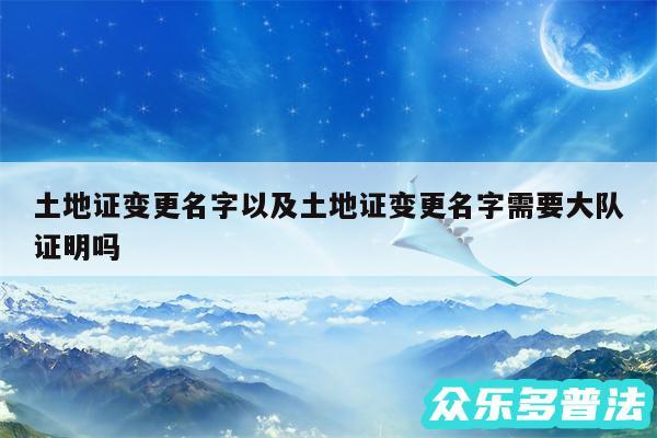 土地证变更名字以及土地证变更名字需要大队证明吗