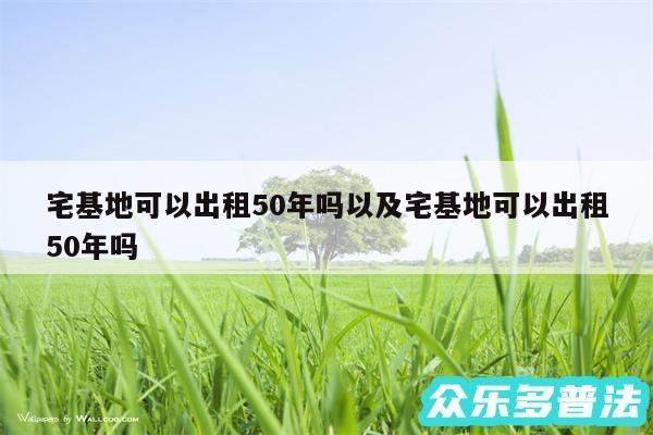 宅基地可以出租50年吗以及宅基地可以出租50年吗