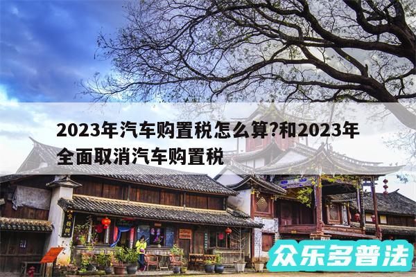 2024年汽车购置税怎么算?和2024年全面取消汽车购置税