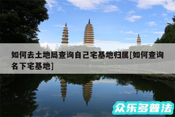 如何去土地局查询自己宅基地归属及如何查询名下宅基地