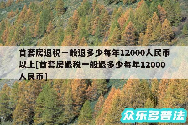 首套房退税一般退多少每年12000人民币以上及首套房退税一般退多少每年12000人民币