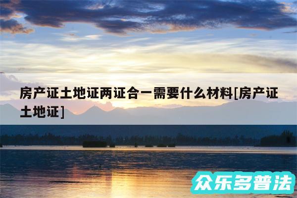 房产证土地证两证合一需要什么材料及房产证土地证