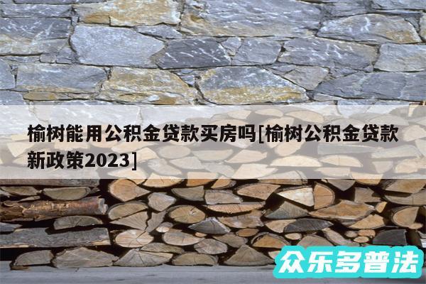榆树能用公积金贷款买房吗及榆树公积金贷款新政策2024